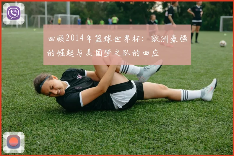 回顾2014年篮球世界杯：欧洲豪强的崛起与美国梦之队的回应
