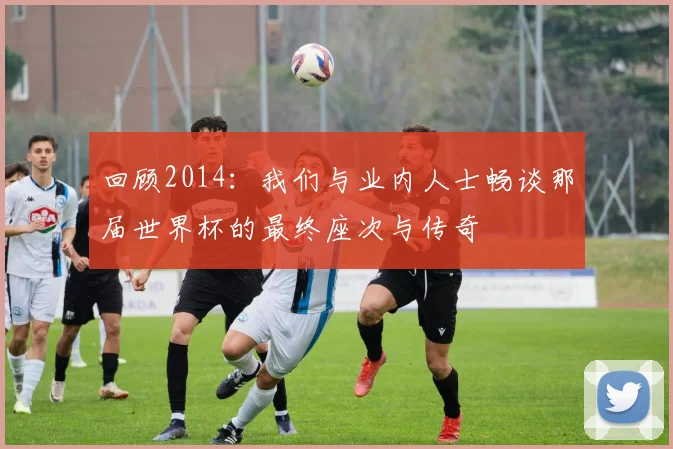 回顾2014：我们与业内人士畅谈那届世界杯的最终座次与传奇