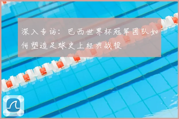 深入专访：巴西世界杯冠军团队如何塑造足球史上经典战役