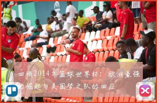 回顾2014年篮球世界杯：欧洲豪强的崛起与美国梦之队的回应