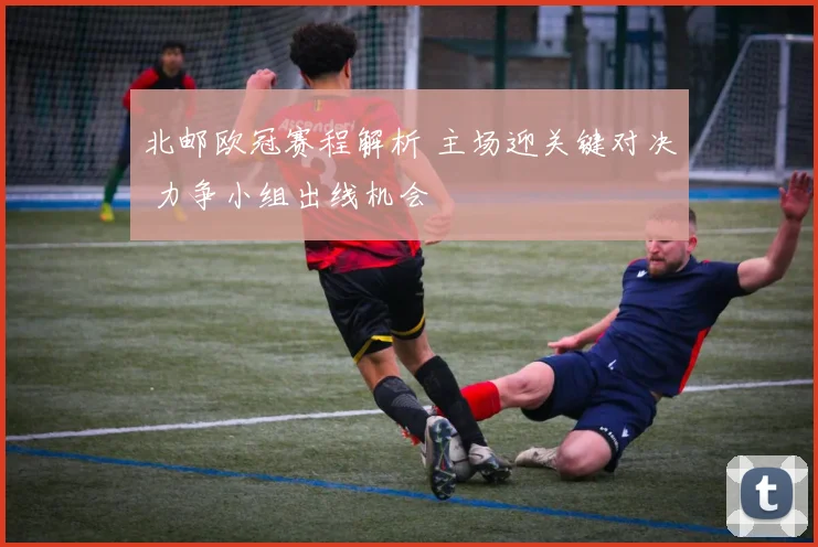 北邮欧冠赛程解析 主场迎关键对决 力争小组出线机会