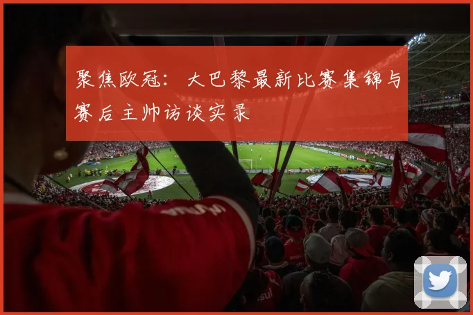 聚焦欧冠：大巴黎最新比赛集锦与赛后主帅访谈实录