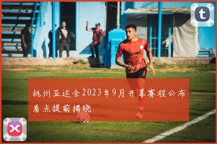 杭州亚运会2023年9月开幕赛程公布看点提前揭晓