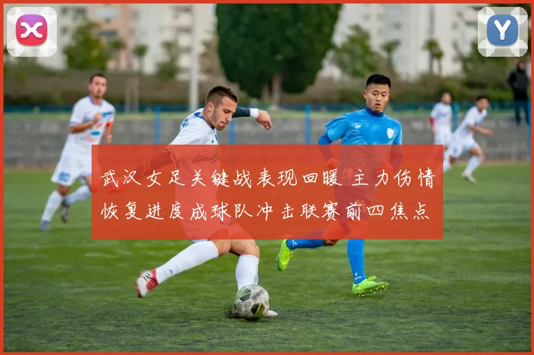 武汉女足关键战表现回暖 主力伤情恢复进度成球队冲击联赛前四焦点