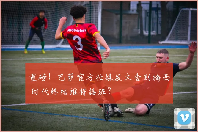 重磅！巴萨官方社媒发文告别梅西 时代终结谁将接班？