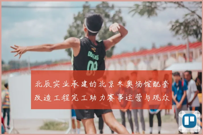 北辰实业承建的北京冬奥场馆配套改造工程完工助力赛事运营与观众服务