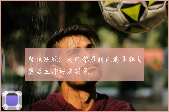 聚焦欧冠：大巴黎最新比赛集锦与赛后主帅访谈实录