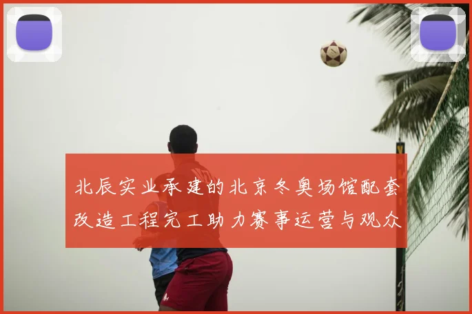 北辰实业承建的北京冬奥场馆配套改造工程完工助力赛事运营与观众服务