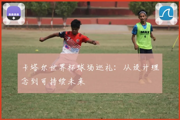 卡塔尔世界杯球场巡礼：从设计理念到可持续未来