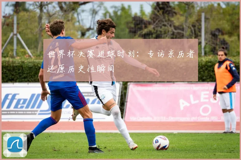 世界杯决赛进球时刻：专访亲历者还原历史性瞬间